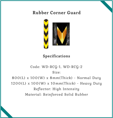 Rubber Corner Guard    Specifications  Code: WD-RCG-1, WD-RCG-2 Size: 800(L) x 100(W) x 8mm(Thick) - Normal Duty 1200(L) x 100(W) x 10mm(Thick) - Heavy Duty Reflector: High Intensity Material: Reinforced Solid Rubber