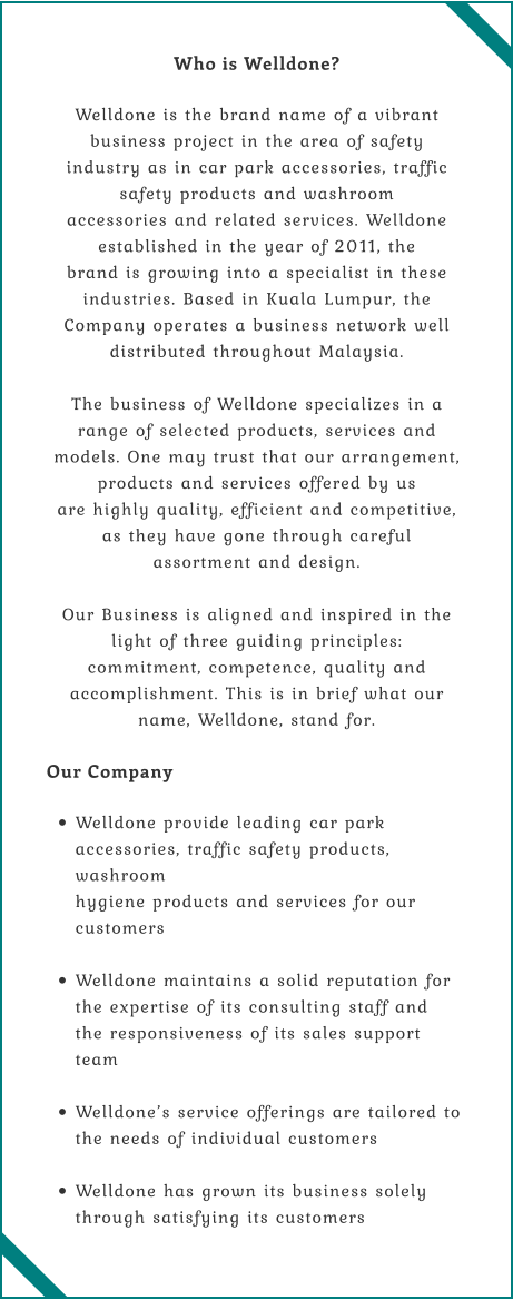 Who is Welldone?  Welldone is the brand name of a vibrant business project in the area of safety  industry as in car park accessories, traffic safety products and washroom  accessories and related services. Welldone established in the year of 2011, the  brand is growing into a specialist in these industries. Based in Kuala Lumpur, the  Company operates a business network well distributed throughout Malaysia.  The business of Welldone specializes in a range of selected products, services and  models. One may trust that our arrangement, products and services offered by us  are highly quality, efficient and competitive, as they have gone through careful  assortment and design.  Our Business is aligned and inspired in the light of three guiding principles:  commitment, competence, quality and accomplishment. This is in brief what our  name, Welldone, stand for.  Our Company  •	Welldone provide leading car park accessories, traffic safety products, washroom  hygiene products and services for our customers  •	Welldone maintains a solid reputation for the expertise of its consulting staff and  the responsiveness of its sales support team  •	Welldone’s service offerings are tailored to the needs of individual customers  •	Welldone has grown its business solely through satisfying its customers