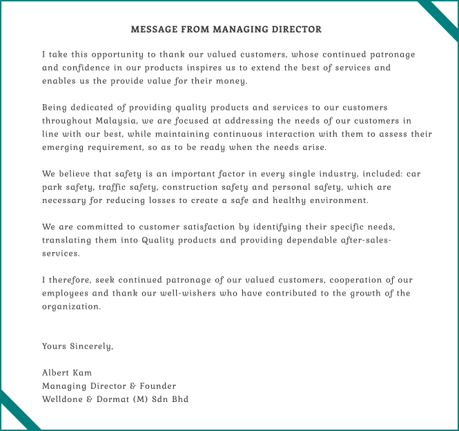 I take this opportunity to thank our valued customers, whose continued patronage  and confidence in our products inspires us to extend the best of services and  enables us the provide value for their money.  Being dedicated of providing quality products and services to our customers  throughout Malaysia, we are focused at addressing the needs of our customers in  line with our best, while maintaining continuous interaction with them to assess their  emerging requirement, so as to be ready when the needs arise.  We believe that safety is an important factor in every single industry, included: car  park safety, traffic safety, construction safety and personal safety, which are  necessary for reducing losses to create a safe and healthy environment.  We are committed to customer satisfaction by identifying their specific needs,  translating them into Quality products and providing dependable after-sales- services.  I therefore, seek continued patronage of our valued customers, cooperation of our  employees and thank our well-wishers who have contributed to the growth of the  organization.   Yours Sincerely,  Albert Kam Managing Director & Founder Welldone & Dormat (M) Sdn Bhd  MESSAGE FROM MANAGING DIRECTOR