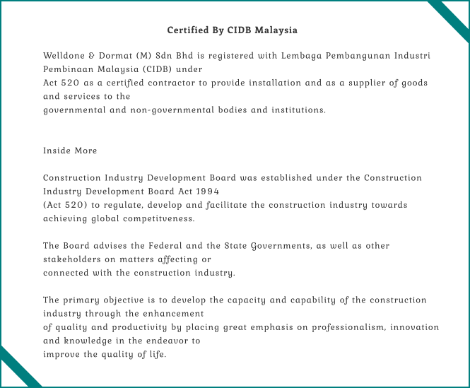 Welldone & Dormat (M) Sdn Bhd is registered with Lembaga Pembangunan Industri  Pembinaan Malaysia (CIDB) under Act 520 as a certified contractor to provide installation and as a supplier of goods  and services to the  governmental and non-governmental bodies and institutions.    Inside More  Construction Industry Development Board was established under the Construction  Industry Development Board Act 1994 (Act 520) to regulate, develop and facilitate the construction industry towards  achieving global competitveness.  The Board advises the Federal and the State Governments, as well as other  stakeholders on matters affecting or  connected with the construction industry.  The primary objective is to develop the capacity and capability of the construction  industry through the enhancement of quality and productivity by placing great emphasis on professionalism, innovation  and knowledge in the endeavor to  improve the quality of life. Certified By CIDB Malaysia