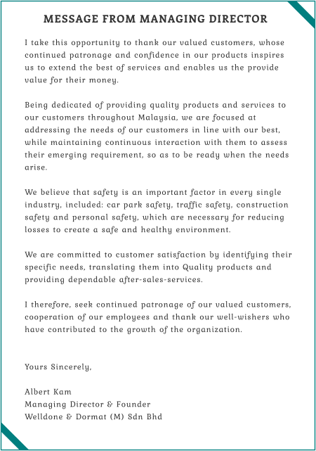 MESSAGE FROM MANAGING DIRECTOR  I take this opportunity to thank our valued customers, whose continued patronage and confidence in our products inspires us to extend the best of services and enables us the provide value for their money.  Being dedicated of providing quality products and services to our customers throughout Malaysia, we are focused at addressing the needs of our customers in line with our best, while maintaining continuous interaction with them to assess their emerging requirement, so as to be ready when the needs arise.  We believe that safety is an important factor in every single industry, included: car park safety, traffic safety, construction safety and personal safety, which are necessary for reducing losses to create a safe and healthy environment.  We are committed to customer satisfaction by identifying their specific needs, translating them into Quality products and providing dependable after-sales-services.  I therefore, seek continued patronage of our valued customers, cooperation of our employees and thank our well-wishers who have contributed to the growth of the organization.   Yours Sincerely,  Albert Kam Managing Director & Founder Welldone & Dormat (M) Sdn Bhd