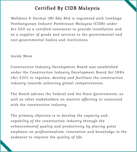 Certified By CIDB Malaysia  Welldone & Dormat (M) Sdn Bhd is registered with Lembaga Pembangunan Industri Pembinaan Malaysia (CIDB) under Act 520 as a certified contractor to provide installation and as a supplier of goods and services to the governmental and non-governmental bodies and institutions.    Inside More  Construction Industry Development Board was established under the Construction Industry Development Board Act 1994 (Act 520) to regulate, develop and facilitate the construction industry towards achieving global competitveness.  The Board advises the Federal and the State Governments, as well as other stakeholders on matters affecting or connected with the construction industry.  The primary objective is to develop the capacity and capability of the construction industry through the enhancementof quality and productivity by placing great emphasis on professionalism, innovation and knowledge in the endeavor to improve the quality of life.